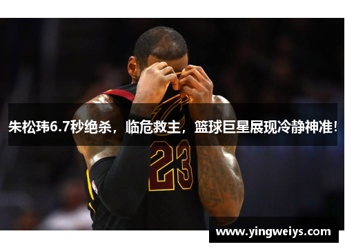 朱松玮6.7秒绝杀，临危救主，篮球巨星展现冷静神准！